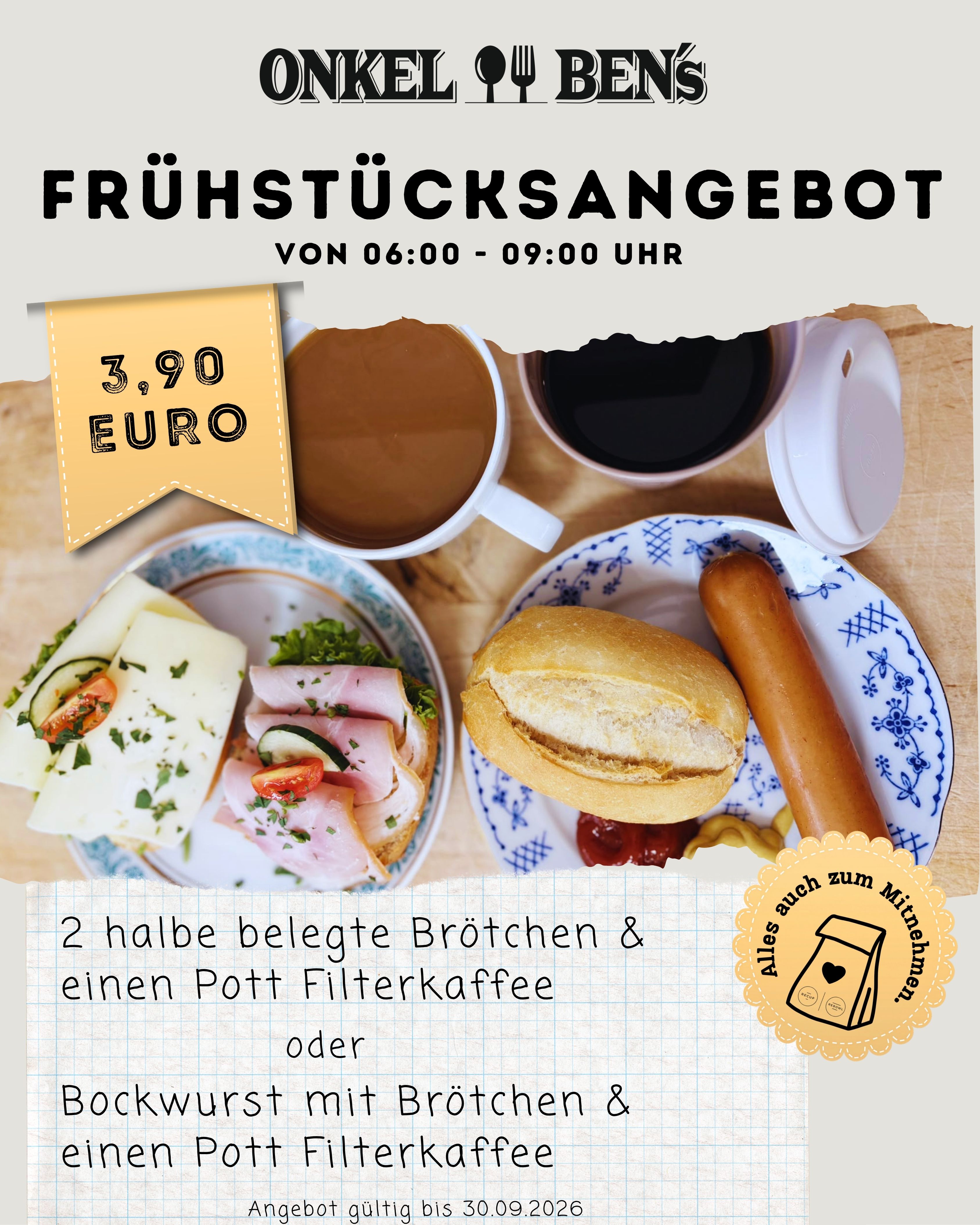 Onkel Bens Septemberangebot:
2 halbe belegte Br&ouml;tchen & einen Pott Filterkaffee
oder
Bockwurst mit Br&ouml;tchen & einen Pott Filterkaffee

3,90&euro; - Alles auch zum Mitnehmen